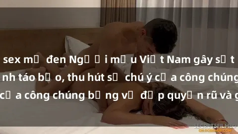 sex mỹ đen Người mẫu Việt Nam gây sốt với loạt shoot ảnh táo bạo, thu hút sự chú ý của công chúng bằng vẻ đẹp quyến rũ và gợi cảm.