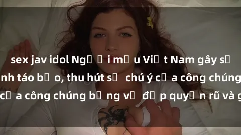 sex jav idol Người mẫu Việt Nam gây sốt với loạt shoot ảnh táo bạo, thu hút sự chú ý của công chúng bằng vẻ đẹp quyến rũ và gợi cảm.