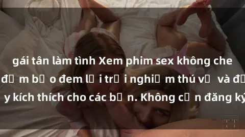 gái tân làm tình Xem phim sex không che miễn phí tại đây, đảm bảo đem lại trải nghiệm thú vị và đầy kích thích cho các bạn. Không cần đăng ký, hoàn toàn miễn phí.