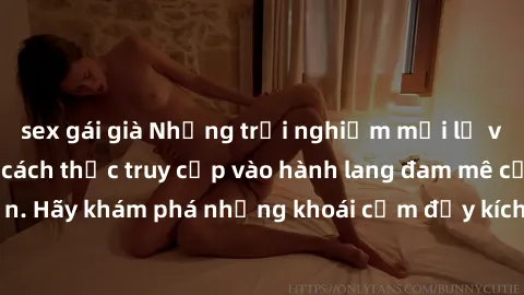 sex gái già Những trải nghiệm mới lạ với sex tập thể và cách thức truy cập vào hành lang đam mê của bạn. Hãy khám phá những khoái cảm đầy kích thích với tập thể hấp dẫn!