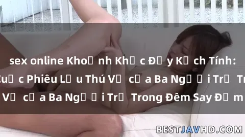 sex online Khoảnh Khắc Đầy Kịch Tính: Sex  Việt Nam và Cuộc Phiêu Lưu Thú Vị của Ba Người Trẻ Trong Đêm Say Đắm