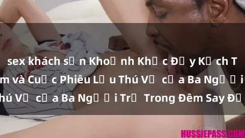 sex khách sạn Khoảnh Khắc Đầy Kịch Tính: Sex  Việt Nam và Cuộc Phiêu Lưu Thú Vị của Ba Người Trẻ Trong Đêm Say Đắm