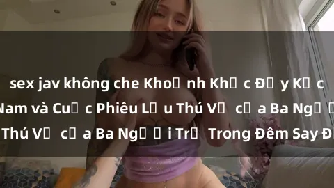 sex jav không che Khoảnh Khắc Đầy Kịch Tính: Sex  Việt Nam và Cuộc Phiêu Lưu Thú Vị của Ba Người Trẻ Trong Đêm Say Đắm