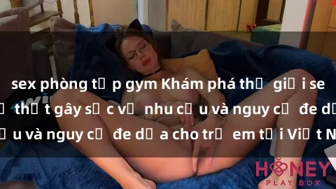 sex phòng tập gym Khám phá thế giới sex loli Việt Nam: Sự thật gây sốc về nhu cầu và nguy cơ đe dọa cho trẻ em tại Việt Nam