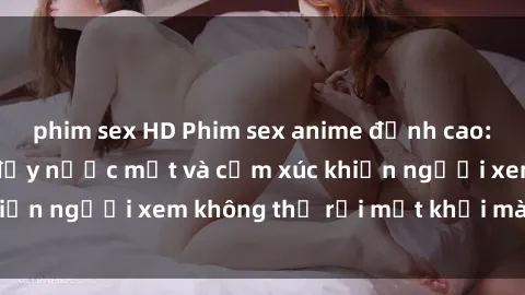 phim sex HD Phim sex anime đỉnh cao: Những tác phẩm đầy nước mắt và cảm xúc khiến người xem không thể rời mắt khỏi màn hình