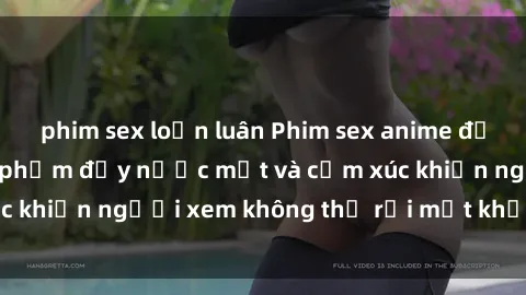 phim sex loạn luân Phim sex anime đỉnh cao: Những tác phẩm đầy nước mắt và cảm xúc khiến người xem không thể rời mắt khỏi màn hình