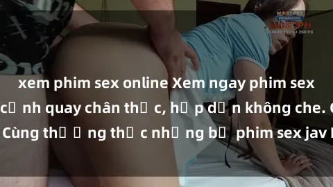 xem phim sex online Xem ngay phim sex jav HD với những cảnh quay chân thực, hấp dẫn không che. Cùng thưởng thức những bộ phim sex jav HD hot nhất hiện nay!