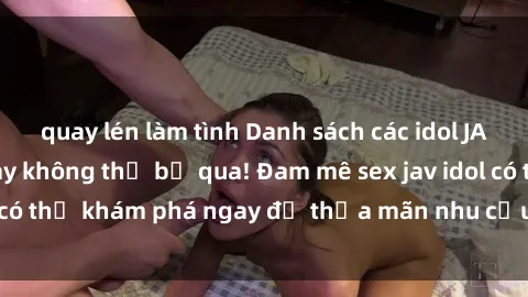 quay lén làm tình Danh sách các idol JAV hot nhất hiện nay không thể bỏ qua! Đam mê sex jav idol có thể khám phá ngay để thỏa mãn nhu cầu giải trí của mình!