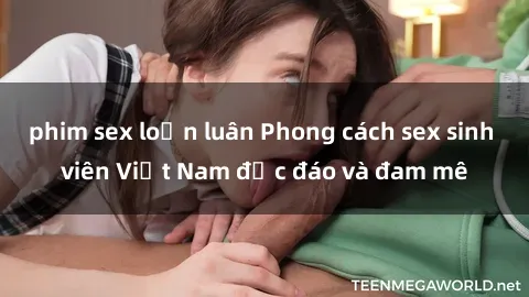 phim sex loạn luân Phong cách sex sinh viên Việt Nam độc đáo và đam mê